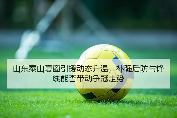 山东泰山夏窗引援动态升温，补强后防与锋线能否带动争冠走势